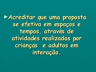 Acreditar que uma proposta se efetiva em espaços e tempos, através de atividades realizadas por crianças  e adultos em interação. 