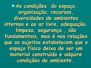 As condições  do espaço, organização, recursos, diversidades de ambientes internos e ao ar livre, adequação, limpeza, segurança , são fundamentais, mas é nas relações que os sujeitos estabelecem que o espaço físico deixa de ser um material construído e adquire condições de ambiente.   