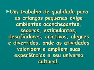 Um trabalho de qualidade para as crianças pequenas exige ambientes aconchegantes, seguros, estimulantes, desafiadores, criativos, alegres e divertidos, onde as atividades valorizem e ampliem suas experiências e seu universo cultural. 
