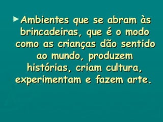 Ambientes que se abram às brincadeiras, que é o modo como as crianças dão sentido ao mundo, produzem histórias, criam cultura, experimentam e fazem arte.   