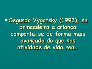 Segundo Vygotsky (1993), na brincadeira a criança comporta-se de forma mais avançada do que nas atividade de vida real. 