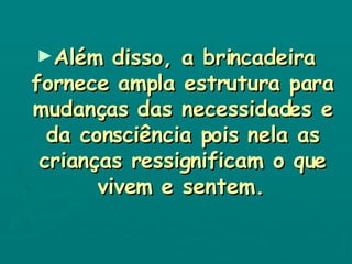 Além disso, a brincadeira fornece ampla estrutura para mudanças das necessidades e da consciência pois nela as crianças ressignificam o que vivem e sentem.   