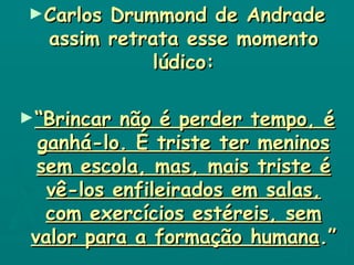 Carlos Drummond de Andrade assim retrata esse momento lúdico: “ Brincar não é perder tempo, é ganhá-lo. É triste ter meninos sem escola, mas, mais triste é vê-los enfileirados em salas, com exercícios estéreis, sem valor para a formação humana .” 