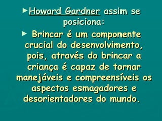 Howard Gardner  assim se posiciona: Brincar é um componente crucial do desenvolvimento, pois, através do brincar a criança é capaz de tornar manejáveis e compreensíveis os aspectos esmagadores e desorientadores do mundo.   
