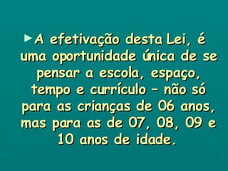 A efetivação desta Lei, é uma oportunidade única de se pensar a escola, espaço, tempo e currículo – não só para as crianças de 06 anos, mas para as de 07, 08, 09 e 10 anos de idade.   
