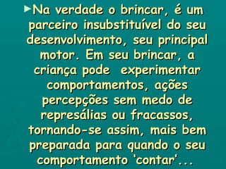 Na verdade o brincar, é um parceiro insubstituível do seu desenvolvimento, seu principal motor. Em seu brincar, a criança pode  experimentar comportamentos, ações percepções sem medo de represálias ou fracassos, tornando-se assim, mais bem preparada para quando o seu comportamento ‘contar’...   
