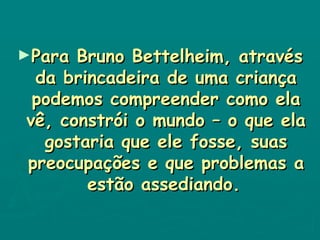 Para Bruno Bettelheim, através da brincadeira de uma criança podemos compreender como ela vê, constrói o mundo – o que ela gostaria que ele fosse, suas preocupações e que problemas a estão assediando.   