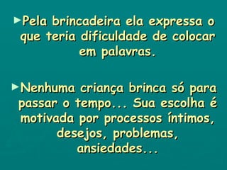 Pela brincadeira ela expressa o que teria dificuldade de colocar em palavras. Nenhuma criança brinca só para passar o tempo... Sua escolha é motivada por processos íntimos, desejos, problemas, ansiedades... 
