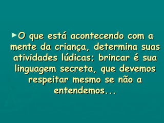O que está acontecendo com a mente da criança, determina suas atividades lúdicas; brincar é sua linguagem secreta, que devemos respeitar mesmo se não a entendemos... 