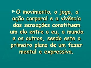 O movimento, o jogo, a ação corporal e a vivência das sensações constituem um elo entre o eu, o mundo e os outros, sendo este o primeiro plano de um fazer mental e expressivo. 