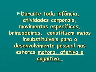 Durante toda infância, atividades corporais, movimentos específicos, brincadeiras,  constituem meios insubstituíveis para o desenvolvimento pessoal nas esferas  motora, afetiva e cognitiva.   