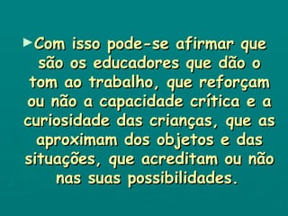Com isso pode-se afirmar que são os educadores que dão o tom ao trabalho, que reforçam ou não a capacidade crítica e a curiosidade das crianças, que as aproximam dos objetos e das situações, que acreditam ou não nas suas possibilidades.   