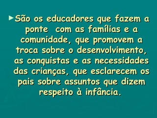 São os educadores que fazem a ponte  com as famílias e a comunidade, que promovem a troca sobre o desenvolvimento, as conquistas e as necessidades das crianças, que esclarecem os pais sobre assuntos que dizem respeito à infância.   