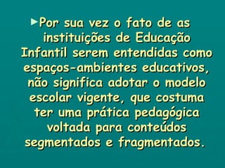 Por sua vez o fato de as  instituições de Educação Infantil serem entendidas como espaços-ambientes educativos, não significa adotar o modelo escolar vigente, que costuma ter uma prática pedagógica voltada para conteúdos segmentados e fragmentados.   