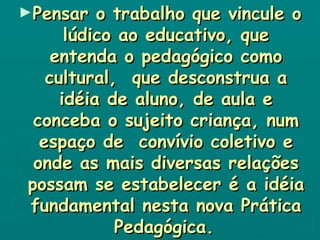Pensar o trabalho que vincule o lúdico ao educativo, que entenda o pedagógico como cultural,  que desconstrua a idéia de aluno, de aula e conceba o sujeito criança, num espaço de  convívio coletivo e onde as mais diversas relações possam se estabelecer é a idéia fundamental nesta nova Prática Pedagógica.   