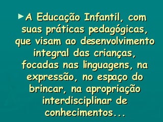 A Educação Infantil, com suas práticas pedagógicas, que visam ao desenvolvimento integral das crianças, focadas nas linguagens, na expressão, no espaço do brincar, na apropriação interdisciplinar de conhecimentos... 