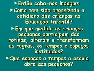 Então cabe-nos indagar: Como tem sido organizado o cotidiano das crianças na Educação Infantil? Em que medida as crianças pequenas participam das rotinas, alteram e transformam as regras, os tempos e espaços instituídos? Que espaços e tempos a escola abre aos pequenos? 