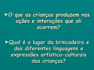 O que as crianças produzem nas ações e interações que ali ocorrem? Qual é o lugar da brincadeira e das diferentes linguagens e expressões artístico-culturais das crianças? 