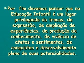 Por  fim devemos pensar que na Educação Infantil é um lugar privilegiado de trocas, de expressão, de ampliação de experiências, de produção de conhecimento, de vivência de afetos e sentimentos, de conquistas e desenvolvimento pleno de suas potencialidades.   