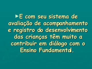 E com seu sistema de avaliação de acompanhamento e registro do desenvolvimento das crianças têm muito a contribuir em diálogo com o Ensino Fundamental.   
