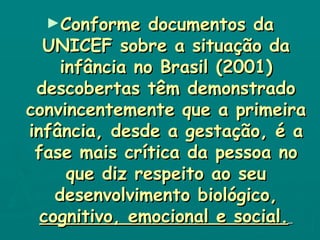 Conforme documentos da UNICEF sobre a situação da infância no Brasil (2001) descobertas têm demonstrado convincentemente que a primeira infância, desde a gestação, é a fase mais crítica da pessoa no que diz respeito ao seu desenvolvimento biológico,  cognitivo, emocional e social.   