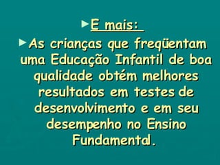 E mais:  As crianças que freqüentam uma Educação Infantil de boa qualidade obtém melhores resultados em testes de desenvolvimento e em seu desempenho no Ensino Fundamental.   