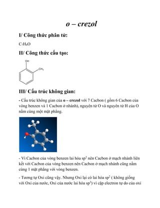 o – crezol
I/ Công thức phân tử:
C7H8O
II/ Công thức cấu tạo:
III/ Cấu trúc không gian:
- Cấu trúc không gian của o – crezol với 7 Cacbon ( gồm 6 Cacbon của
vòng benzen và 1 Cacbon ở nhánh), nguyên tử O và nguyên tử H của O
nằm cùng một mặt phẳng.
- Vì Cacbon của vòng benzen lai hóa sp2
nên Cacbon ở mạch nhánh liên
kết với Cacbon của vòng benzen nên Cacbon ở mạch nhánh cũng nằm
cùng 1 mặt phẳng với vòng benzen.
- Tương tự Oxi cũng vậy. Nhưng Oxi lại có lai hóa sp2
( không giống
với Oxi của nước, Oxi của nước lai hóa sp3
) vì cặp electron tự do của oxi
 