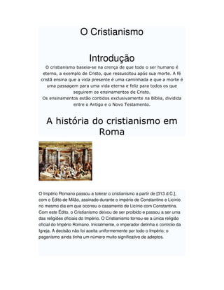 O Cristianismo

                          Introdução
    O cristianismo baseia-se na crença de que todo o ser humano é
  eterno, a exemplo de Cristo, que ressuscitou após sua morte. A fé
 cristã ensina que a vida presente é uma caminhada e que a morte é
   uma passagem para uma vida eterna e feliz para todos os que
              seguirem os ensinamentos de Cristo.
 Os ensinamentos estão contidos exclusivamente na Bíblia, dividida
              entre o Antigo e o Novo Testamento.



    A história do cristianismo em
                Roma




O Império Romano passou a tolerar o cristianismo a partir de [313 d.C.],
com o Édito de Milão, assinado durante o império de Constantino e Licínio
no mesmo dia em que ocorreu o casamento de Licínio com Constantina.
Com este Édito, o Cristianismo deixou de ser proibido e passou a ser uma
das religiões oficiais do Império. O Cristianismo tornou-se a única religião
oficial do Império Romano. Inicialmente, o imperador detinha o controlo da
Igreja. A decisão não foi aceita uniformemente por todo o Império; o
paganismo ainda tinha um número muito significativo de adeptos.