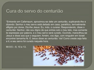 Cura do servo do centurião“Entrando em Cafarnaum, aproximou-se dele um centurião, suplicando-lhe e dizendo: Senhor o meu servo está deitado em casa, paralítico, terrivelmente afligido por dores. Diz-lhe Jesus: Eu, indo, o curarei. Respondendo, disse o centurião: Senhor, não sou digno de que entres sob o meu teto, mas somente te expresses por palavra, e o meu servo será curado. Ouvindo, maravilhou-se Jesus e disse aos que o seguiam: Amém, vos digo, com ninguém em Israel encontrei tamanha fé. E Jesus disse ao centurião: Vai! Como creste seja feito a ti; e seu servo foi curado naquela hora.Mt 8:5 – 8, 10 e 13.