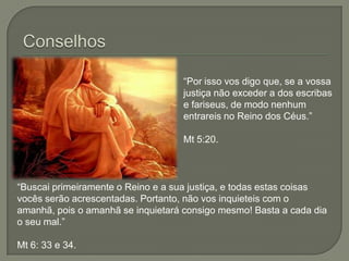 Conselhos“Por isso vos digo que, se a vossa justiça não exceder a dos escribas e fariseus, de modo nenhum entrareis no Reino dos Céus.”Mt 5:20.“Buscai primeiramente o Reino e a sua justiça, e todas estas coisas vocês serão acrescentadas. Portanto, não vos inquieteis com o amanhã, pois o amanhã se inquietará consigo mesmo! Basta a cada dia o seu mal.”Mt 6: 33 e 34.