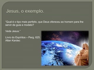Jesus, o exemplo.“Qual é o tipo mais perfeito, que Deus ofereceu ao homem para lhe servir de guia e modelo?Vede Jesus.”Livro do Espíritos – Perg. 625. Allan Kardec