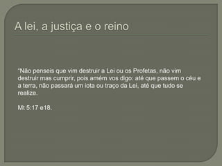 A lei, a justiça e o reino“Não penseis que vim destruir a Lei ou os Profetas, não vim destruir mas cumprir, pois amém vos digo: até que passem o céu e a terra, não passará um iota ou traço da Lei, até que tudo se realize. Mt 5:17 e18.