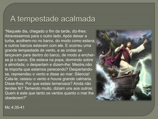 A tempestade acalmada“Naquele dia, chegado o fim da tarde, diz-lhes: Atravessemos para o outro lado. Após deixar a turba, acolhem-no no barco, do modo como estava; e outros barcos estavam com ele. E ocorreu uma grande tempestade de vento, e as ondas se lançavam para dentro do barco, de modo a encher-se já o barco. Ele estava na popa, dormindo sobre a almofada; o despertam e dizem-lhe: Mestre,não te importa que estamos perecendo? Despertando-se, repreendeu o vento e disse ao mar: Silencia! Cala-te; cessou o vento e houve grande calmaria. Disse-lhes: Por que estais temerosos? Ainda não tendes fé? Temendo muito, diziam uns aos outros: Quem é este que tanto os ventos quanto o mar lhe obedecem?”Mc 4:35-41