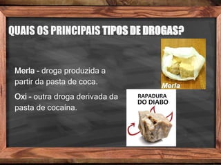 QUAIS OS PRINCIPAIS TIPOS DE DROGAS?
Merla - droga produzida a
partir da pasta de coca.
Oxi - outra droga derivada da
pasta de cocaína.
 