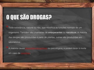 O QUE SÃO DROGAS?
•Toda substância, natural ou não, que modifica as funções normais de um
organismo. Também são chamadas de entorpecentes ou narcóticos. A maioria
das drogas são produzidas à partir de plantas, outras são produzidas em
laboratórios .
•A maioria causa dependência química ou psicológica, e podem levar à morte
em caso de overdose.
 