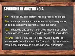 SÍNDROME DE ABSTINÊNCIA
4 h - Ansiedade, comportamento de procura da droga;
8h - lacrimejamento, coriza intensa, bocejos frequentes,
sudorese excessiva, adinamia, fraqueza geral;
12h - dilatação das pupilas, tremores musculares, ondas
de frio, ondas de calor, ereção dos pelos cutâneos, dores
18-24h - insônia, náusea, vômitos, muita inquietação,
aumento da frequência respiratória, pulso rápido, aumento
respiração, aumento da pressão arterial, hipertermia
 
