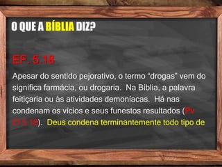 O QUE A BÍBLIA DIZ?
EF. 5.18
Apesar do sentido pejorativo, o termo “drogas” vem do
significa farmácia, ou drogaria. Na Bíblia, a palavra
feitiçaria ou às atividades demoníacas. Há nas
condenam os vícios e seus funestos resultados (Pv
Ef 5.18). Deus condena terminantemente todo tipo de
 