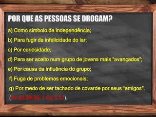 POR QUE AS PESSOAS SE DROGAM?
a) Como símbolo de independência;
b) Para fugir da infelicidade do lar;
c) Por curiosidade;
d) Para ser aceito num grupo de jovens mais “avançados”;
e) Por causa da influência do grupo;
f) Fuga de problemas emocionais;
g) Por medo de ser tachado de covarde por seus “amigos”.
(Pv 23.29-35; 1 Co 3.17).
 