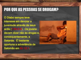 POR QUE AS PESSOAS SE DROGAM?
O Diabo sempre teve
interesse em devorar a
juventude através de seus
ardis (1 Pe 5.8). Os jovens
devem dizer não às drogas e,
consequentemente, a
Satanás. É bastante
oportuna a advertência de
Salomão em Ec 12.1.
 