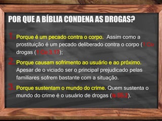 POR QUE A BÍBLIA CONDENA AS DROGAS?
1.Porque é um pecado contra o corpo. Assim como a
prostituição é um pecado deliberado contra o corpo (1 Co
drogas (1 Co 3.17);
2.Porque causam sofrimento ao usuário e ao próximo.
Apesar de o viciado ser o principal prejudicado pelas
familiares sofrem bastante com a situação.
3.Porque sustentam o mundo do crime. Quem sustenta o
mundo do crime é o usuário de drogas (Is 55.2).
 