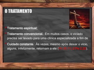 O TRATAMENTO
•Tratamento espiritual;
•Tratamento convencional. Em muitos casos, o viciado
precisa ser levado para uma clínica especializada a fim de
•Cuidado constante. Às vezes, mesmo após deixar o vício,
alguns, infelizmente, retornam a ele (Pv 26.11; 2 Pe 2.22).
 