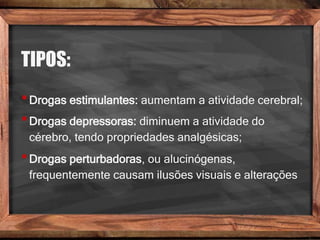 TIPOS:
•Drogas estimulantes: aumentam a atividade cerebral;
•Drogas depressoras: diminuem a atividade do
cérebro, tendo propriedades analgésicas;
•Drogas perturbadoras, ou alucinógenas,
frequentemente causam ilusões visuais e alterações
 