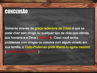 CONCLUSÃO
Somente através da graça redentora de Cristo é que se
pode viver sem droga ou qualquer tipo de vício que ofenda
aos homens e a Deus (At 24.16). Caso você tenha
problemas com drogas ou conviva com algum viciado em
sua família, o Todo-Poderoso pode libertá-lo agora mesmo!
(Jo 8.32; 16.24; Sl 37.5).
 