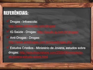 REFERÊNCIAS:
Drogas – Infoescola:
http://www.infoescola.com/drogas/
IG Saúde – Drogas: http://saude.ig.com.br/drogas/
Anti-Drogas – Drogas:
http://www.antidrogas.com.br/oquedrogas.php
Estudos Cristãos – Ministério de Jovens, estudos sobre
drogas: http://estudoscristaos.com/2009/06/ministerio-
de-jovens-estudo-sobre.html
 