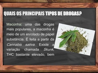 QUAIS OS PRINCIPAIS TIPOS DE DROGAS?
Maconha: uma das drogas
mais populares, a maconha é
meio de um enrolado de papel
substância. É feita a partir da
Cannabis sativa. Existe a
variação chamada Skunk,
THC bastante elevado, bem
 