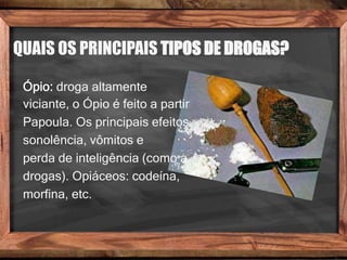 QUAIS OS PRINCIPAIS TIPOS DE DROGAS?
Ópio: droga altamente
viciante, o Ópio é feito a partir
Papoula. Os principais efeitos
sonolência, vômitos e
perda de inteligência (como a
drogas). Opiáceos: codeína,
morfina, etc.
 