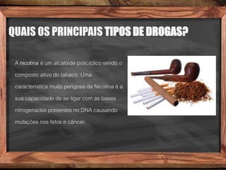 QUAIS OS PRINCIPAIS TIPOS DE DROGAS?
A nicotina é um alcalóide policíclico sendo o
composto ativo do tabaco. Uma
característica muito perigosa da Nicotina é a
sua capacidade de se ligar com as bases
nitrogenadas presentes no DNA causando
mutações nos fetos e câncer.
 