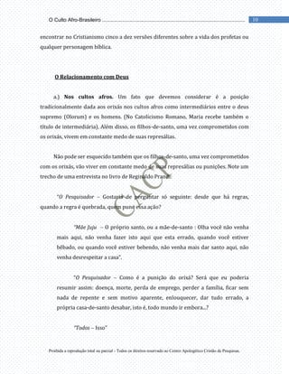 Proibida a reprodução total ou parcial - Todos os direitos reservado ao Centro Apologético Cristão de Pesquisas.
10
O Culto Afro-Brasileiro ...................................................................................................
encontrar no Cristianismo cinco a dez versões diferentes sobre a vida dos profetas ou
qualquer personagem bíblica.
O Relacionamento com Deus
a.) Nos cultos afros. Um fato que devemos considerar é a posição
tradicionalmente dada aos orixás nos cultos afros como intermediários entre o deus
supremo (Olorum) e os homens. (No Catolicismo Romano, Maria recebe também o
título de intermediária). Além disso, os filhos-de-santo, uma vez comprometidos com
os orixás, vivem em constante medo de suas represálias.
Não pode ser esquecido também que os filhos-de-santo, uma vez comprometidos
com os orixás, vão viver em constante medo de suas represálias ou punições. Note um
trecho de uma entrevista no livro de Reginaldo Prandi:
“O Pesquisador Gostaria de perguntar só seguinte: desde que há regras,
quando a regra é quebrada, quem pune essa ação?
“Mãe Juju O próprio santo, ou a mãe-de-santo : Olha você não venha
mais aqui, não venha fazer isto aqui que esta errado, quando você estiver
bêbado, ou quando você estiver bebendo, não venha mais dar santo aqui, não
venha desrespeitar a casa”.
“O Pesquisador Como é a punição do orixá? Será que eu poderia
resumir assim: doença, morte, perda de emprego, perder a família, ficar sem
nada de repente e sem motivo aparente, enlouquecer, dar tudo errado, a
própria casa-de-santo desabar, isto é, todo mundo ir embora...?
“Todos Isso”
 