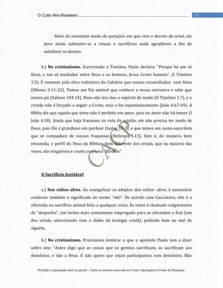 Proibida a reprodução total ou parcial - Todos os direitos reservado ao Centro Apologético Cristão de Pesquisas.
11
O Culto Afro-Brasileiro ...................................................................................................
Além do constante medo de punições em que vive o devoto do orixá, ele
deve ainda submeter-se a rituais e sacrifícios nada agradáveis a fim de
satisfazer os deuses.
b.) No cristianismo. Escrevendo a Timóteo, Paulo declara: “Porque há um só
Deus, e um só mediador entre Deus e os homens, Jesus Cristo homem”. (I Timóteo
2.5). É somente pela obra redentora do Calvário que somos reconciliados com Deus
(Efésios 2:11-22). Temos um Pai amável que conhece a nossa estrutura e sabe que
somos pó (Salmos 104:14). Deus não nos deu o espírito de medo (II Timóteo 1.7), e o
cristão não é forçado a seguir a Cristo, mas o faz espontaneamente (João 6.67-69). A
Bíblia diz que aquele que teme não é perfeito em amor, pois no amor não há temor (I
João 4.18). Ainda que haja fracassos na vida do cristão, ele não precisa ter medo de
Deus, pois Ele é grandioso em perdoar (Isaías 55:7), e que temos um sumo-sacerdote
que se compadece de nossas fraquezas (Hebreus 4.15). Este é, de maneira bem
resumida, o perfil do Deus da Bíblia - bem diferente dos orixás, que na maioria das
vezes, são vingativos e cruéis com seus “cavalos”.
O Sacrifício Aceitável
a.) Nos cultos afros. Ao evangelizar os adeptos dos cultos- afros, é necessário
conhecer também o significado do termo “ebó”. De acordo com Cacciatore, ebó é a
oferenda ou sacrifício animal feito a qualquer orixá. Às vezes é chamado vulgarmente
de “despacho”, um termo mais comumente empregado para as oferendas a Exú (um
dos orixás, sincretizado com o diabo da teologia cristã), pedindo bem ou mal de
alguém.
b.) No cristianismo. Precisamos lembrar o que o apóstolo Paulo tem a dizer
sobre isto: “Antes digo que as coisas que os gentios sacrificam, as sacrificam aos
demônios, e não a Deus. E não quero que sejais participantes com demônios. Não
 