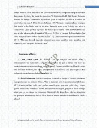 Proibida a reprodução total ou parcial - Todos os direitos reservado ao Centro Apologético Cristão de Pesquisas.
12
O Culto Afro-Brasileiro ...................................................................................................
podeis beber o cálice do Senhor e o cálice dos demônios; não podeis ser participantes
da mesa do Senhor e da mesa dos demônios”(I Coríntios 10:20_21). Os sacrifícios de
animais no Antigo Testamento apontavam para o sacrifício perfeito e aceitável de
Jesus Cristo na cruz. A Bíblia diz em Hebreus 10:4: “Porque é impossível que o sangue
dos touros e dos bodes tire os pecados. Somente Jesus pode fazê-lo, pois ele é o
“cordeiro de Deus que tira o pecado do mundo”(João 1:29). “Sem derramamento de
sangue não há remissão de pecados”(Hebreus 9:22), e o “sangue de Jesus Cristo, Seu
Filho, nos purifica de todo o pecado”(I João 1:7). Concluímos esta parte com Hebreus
10:12: “Mas este (Jesus), havendo oferecido um único sacrifício pelos pecados, está
assentado para sempre à destra de Deus.”
Encarando a Morte
a.) Nos cultos afros: Ao dialogar com os adeptos dos cultos afros -
principalmente do Candomblé - alguém se cientifica de que os orixás têm medo da
morte (quem menos tem medo da morte é Iansã). Quando um filho ou filha-de -santo
está próximo da morte, seu orixá praticamente o abandona. Esta pessoa já não fica
mais possessa, pois seu orixá procura evitá-la.
b.) No cristianismo. Isto é exatamente o contrário do que o Deus da Bíblia faz.
Suas promessas são sempre firmes. “Não te deixarei, nem te desampararei”(Hebreus
13:5). O salmista Davi tinha esta confiança em Deus ao ponto de poder dizer. “Ainda
que eu andasse na sombra da morte, não temerei mal algum, porque tu estás comigo;
a tua vara e o teu cajado me consolam: (Salmos 23:4). Nosso Deus não nos abandona
em qualquer momento de nossas vidas, e muito menos na hora de nossa morte. Glória
a Deus!
 